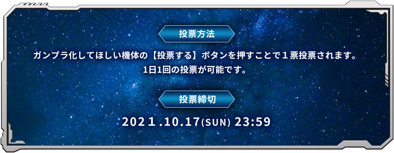 投票方法:ガンプラ化してほしい機体の【投票する】ボタンを押すことで１票投票されます。1日1回の投票が可能です。投票締切:2021年10月17日(日) 23:59