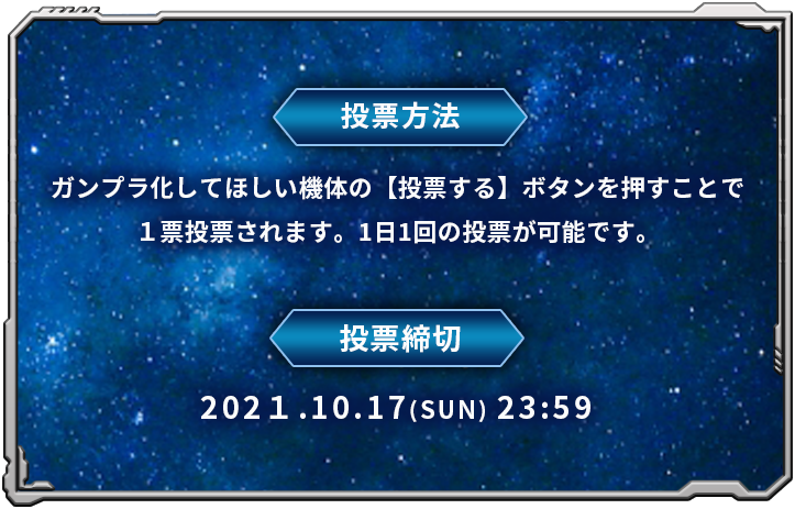 投票方法:ガンプラ化してほしい機体の【投票する】ボタンを押すことで１票投票されます。1日1回の投票が可能です。投票締切:2021年10月17日(日) 23:59